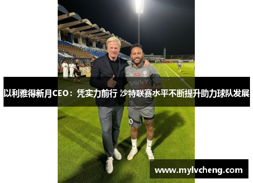 以利雅得新月CEO：凭实力前行 沙特联赛水平不断提升助力球队发展