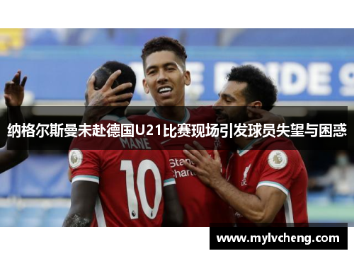 纳格尔斯曼未赴德国U21比赛现场引发球员失望与困惑