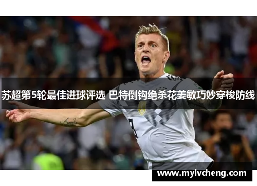 苏超第5轮最佳进球评选 巴特倒钩绝杀花姜敏巧妙穿梭防线