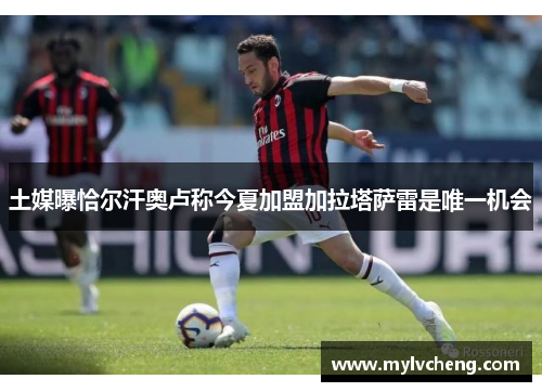 土媒曝恰尔汗奥卢称今夏加盟加拉塔萨雷是唯一机会